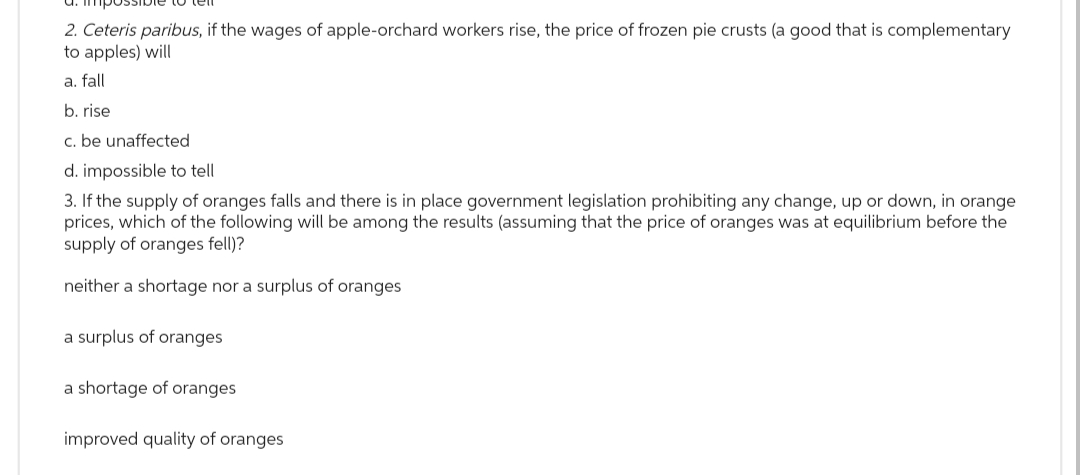2. Ceteris paribus, if the wages of apple-orchard workers rise, the price of frozen pie crusts (a good that is complementary
to apples) will
a. fall
b. rise
c. be unaffected
d. impossible to tell
3. If the supply of oranges falls and there is in place government legislation prohibiting any change, up or down, in orange
prices, which of the following will be among the results (assuming that the price of oranges was at equilibrium before the
supply of oranges fell)?
neither a shortage nor a surplus of oranges
a surplus of oranges
a shortage of oranges
improved quality of oranges