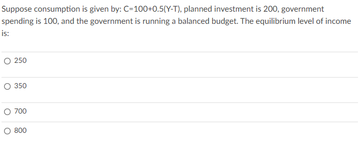 Suppose consumption is given by: C=100+0.5(Y-T), planned investment is 200, government
spending is 100, and the government is running a balanced budget. The equilibrium level of income
is:
O 250
O 350
O 700
O 800