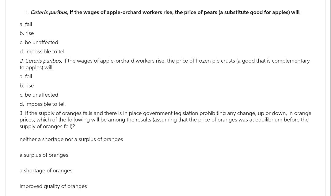1. Ceteris paribus, if the wages of apple-orchard workers rise, the price of pears (a substitute good for apples) will
a. fall
b. rise
c. be unaffected
d. impossible to tell
2. Ceteris paribus, if the wages of apple-orchard workers rise, the price of frozen pie crusts (a good that is complementary
to apples) will
a. fall
b. rise
c. be unaffected
d. impossible to tell
3. If the supply of oranges falls and there is in place government legislation prohibiting any change, up or down, in orange
prices, which of the following will be among the results (assuming that the price of oranges was at equilibrium before the
supply of oranges fell)?
neither a shortage nor a surplus of oranges
a surplus of oranges
a shortage of oranges
improved quality of oranges