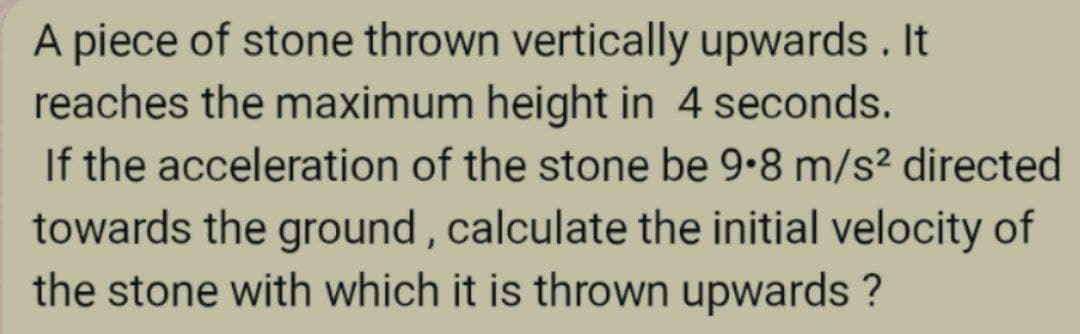 A piece of stone thrown vertically upwards . It
reaches the maximum height in 4 seconds.
If the acceleration of the stone be 9.8 m/s² directed
towards the ground , calculate the initial velocity of
the stone with which it is thrown upwards ?
