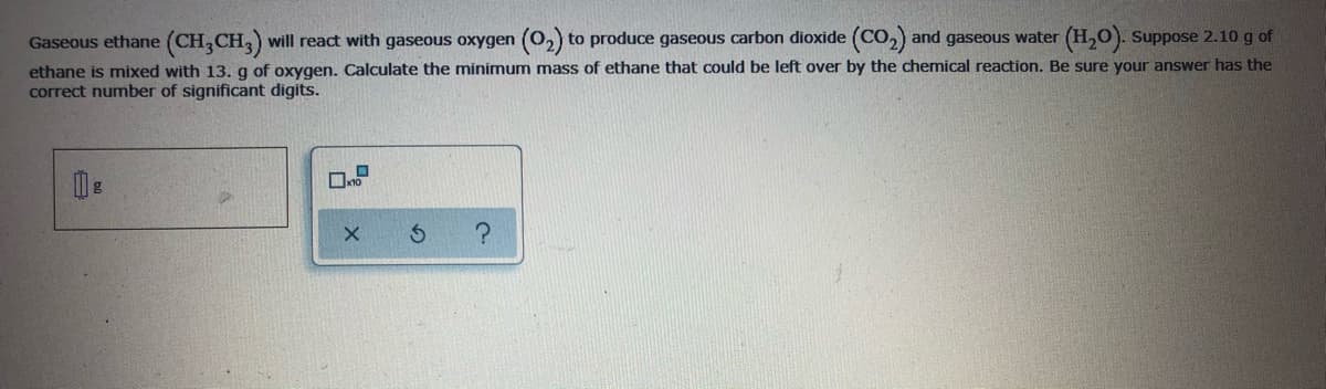 Gaseous ethane (CH,CH, will react with gaseous oxygen (O,) to produce gaseous carbon dioxide (CO,) and gaseous water (H,0). Suppose 2.10 g of
ethane is mixed with 13. g of oxygen. Calculate the minimum mass of ethane that could be left over by the chemical reaction. Be sure your answer has the
correct number of significant digits.
