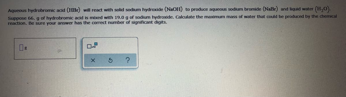 Aqueous hydrobromic acid (HBr) will react with solid sodium hydroxide (NaOH) to produce aqueous sodium bromide (NaBr) and liquid water (H,0).
Suppose 66. g of hydrobromic acid is mixed with 19.0 g of sodium hydroxide. Calculate the maximum mass of water that could be produced by the chemical
reaction. Be sure your answer has the correct number of significant digits.
