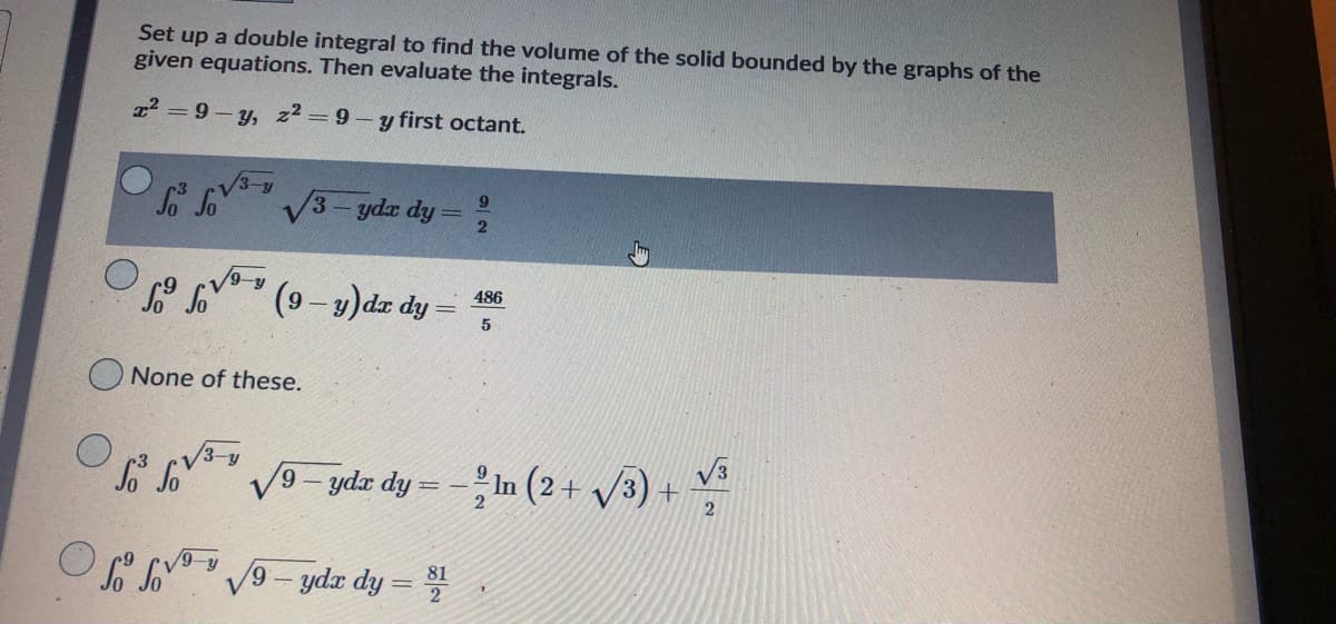 Set up a double integral to find the volume of the solid bounded by the graphs of the
given equations. Then evaluate the integrals.
a? = 9- y, z² =9 - y first octant.
S So
/3-4
V3- ydz dy =
9-y
(9-9)dz dy =
486
None of these.
So So
V9- ydr dy = -In (2 + /3) +
6.
2
V9- ydr dy =
81
