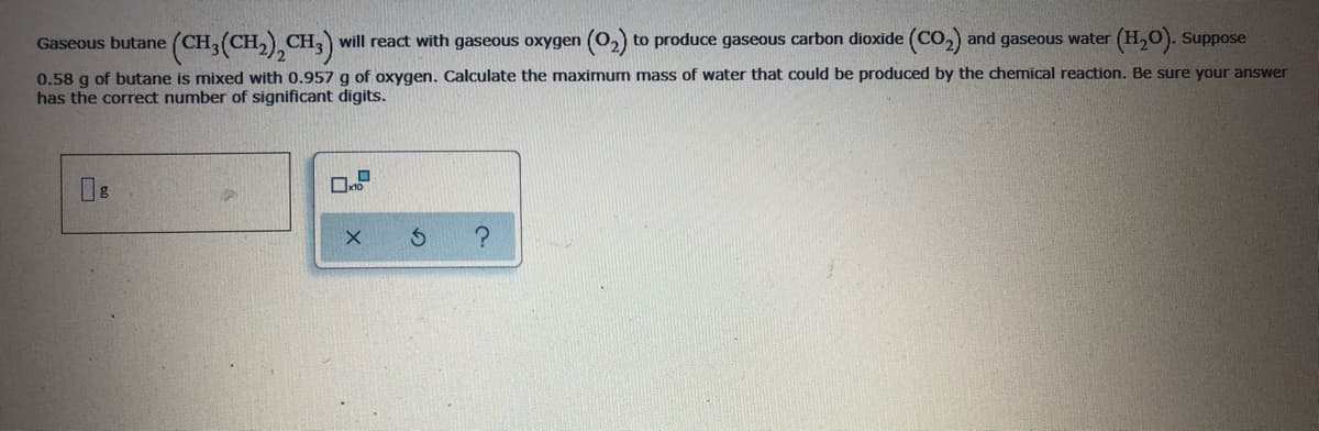 Gaseous butane (CH3(CH,),CH3) will react with gaseous oxygen (0,) to produce gaseous carbon dioxide (Co,) and gaseous water (H,O). Suppose
0.58 g of butane is mixed with 0.957 g of oxygen. Calculate the maximum mass of water that could be produced by the chemical reaction. Be sure your answer
has the correct number of significant digits.
