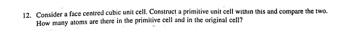 12. Consider a face centred cubic unit cell. Construcț a primitive unit cell within this and compare the two.
How many atoms are there in the primitive cell and in the original cell?
