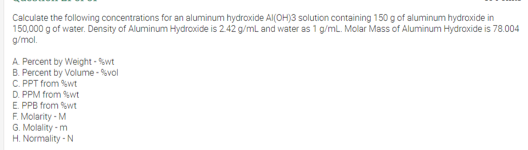 Calculate the following concentrations for an aluminum hydroxide Al(OH)3 solution containing 150 g of aluminum hydroxide in
150,000 g of water. Density of Aluminum Hydroxide is 2.42 g/ml and water as 1 g/mL. Molar Mass of Aluminum Hydraxide is 78.004
g/mol.
A Percent by Weight - %wt
B. Percent by Volume - %vol
C. PPT from %wt
D. PPM from wt
E. PPB from swt
F. Molarity - M
G. Molality - m
H. Normality - N
