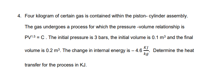 4. Four kilogram of certain gas is contained within the piston- cylinder assembly.
The gas undergoes a process for which the pressure -volume relationship is
PV15 = C. The initial pressure is 3 bars, the initial volume is 0.1 m³ and the final
volume is 0.2 m³. The change in internal energy is – 4.6 -
KI. Determine the heat
kg
transfer for the process in KJ.
