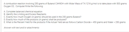 A combustion reaction involving 250 grams of Butanol C4H90OH with Molar Mass of 74.1216 g/mol is to take place with 500 grams
Oxygen 02. Compute/Write the following:
A Complete balanced chemical equation
B. Identify the Limiting and Excess Reactants
C. Exactly how much Oxygen (in grams) should be used in the 250 grams Butanol?
D. Exactly how much of the products (in grams) shall be produced?
E. What is the Percent Yield for the products if the Actual Yield are as follows Carbon Dioxide - 450 grams and Water - 250 grams
Answer with text and/or attachments

