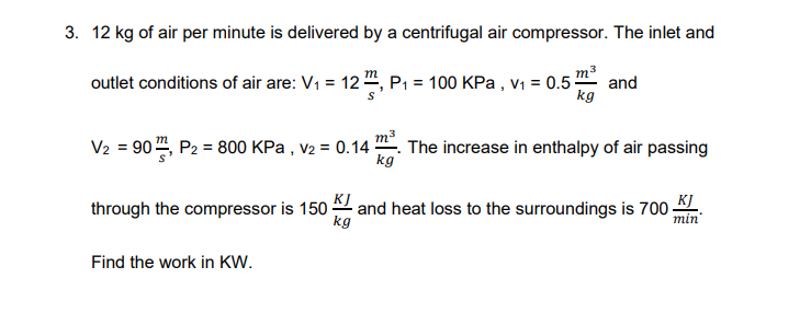 3. 12 kg of air per minute is delivered by a centrifugal air compressor. The inlet and
m3
outlet conditions of air are: V1 = 12 ", P1 = 100 KPa , V1 = 0.5-
and
kg
V2 = 90 , P2 = 800 KPa , v2 = 0.14 The increase in enthalpy of air passing
kg
through the compressor is 150 and heat loss to the surroundings is 700
kg
min
Find the work in KW.

