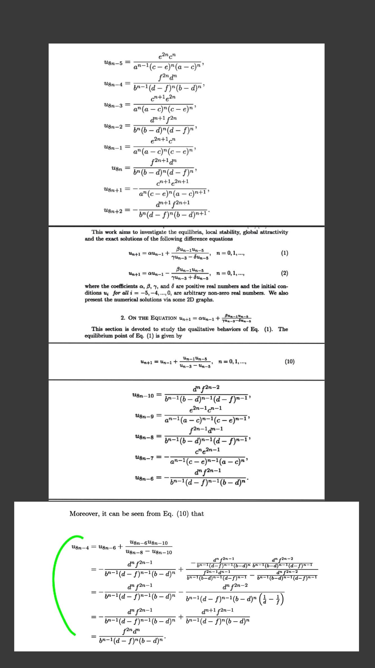 e2n cn
U8n-5 =
n-'(c – e)"(a – c)n
an-
U8n-4 =
bn-1 (d – f)"(b – d)"'
cn+1e2n
U8n-3 =
a" (a – c)"(c – e)n
dn+1 f2n
br (b – d)"(d – f)r'
e2n+1cn
U8n-2 =
U8n-1 =
a" (a – c)"(c – e)" '
f2n+1 d"
br (b – d)"(d – f)n '
cn+1e2n+1
U8n =
U8n+1 =
a" (c – e)*(a – c)-+I?
dn+1 f2n+1
b* (d – f)"(b – d)n+1*
U8n+2 =
This work aims to investigate the equilibria, local stability, global attractivity
and the exact solutions of the following difference equations
Bun-1un-5
Un+1 = QUn-1+
n = 0,1, ...,
(1)
Yun-3 - bun-5'
Bun-1un-5
run-3 + bun-5
where the coefficients a, B, y, and o are positive real numbers and the initial con-
ditions u; for all i = -5, -4, .., 0, are arbitrary non-zero real numbers. We also
Un+1 = aUn-1
-, n=0,1, ..,
(2)
present the numerical solutions via some 2D graphs.
2. ON THE EQUATION Un+1 = QUn-1+
Bun-1un-s
Yun-3-bun-s
This section is devoted to study the qualitative behaviors of Eq. (1). The
equilibrium point of Eq. (1) is given by
Un-1Un-5
Un+1 = Un-1+
n= 0, 1, ...,
(10)
Un-3 - Un-5
d" f2n-2
-1(6 – d)n-1(d – f)n-1'
e2n-1n-1
U8n-10 =
bn-1
U8n-9 =
an-1(a – c)n-1(c - e)n-1'
f2n-1an-1
bn-1 (b – d)n-1(d – f)n-1’
c"e2n-1
U8n-8 =
U8n-7 = -
an-1(c – e)n-1(a – c)n'
d" fan-1
bn-1(d – f)n-1(b – d)m*
U8n-6 =
Moreover, it can be seen from Eq. (10) that
U8n-6U8n-10
U8n-4 = U8n–6 +
U8n-8 - U8n–10
d" f2n-1
bn-1(d-f)n-1(b-d)n bn-1(6-d)n-1(d-f)n-I
f2n-1dn-1
d" f2n-2
d" f2n-1
br-1(d – f)"-1(b – d)"
dn f2n-2
bn-1(b-d)n-1(d-f)n-T
bn-1(b-d)n-T(d-f)n-T
d" f2n-1
b2-1(d – f)n-1(b – d)" bn-1(d – f)n-1(b – d)" (à – })
d" f2n-2
d" f2n-1
bn-1(d – f)n-1(b - d)" ™ br-1(d – f)"(b – d)n
dn+1 f2n-1
= -
+
br-1(d – f)"(b – d)n"
