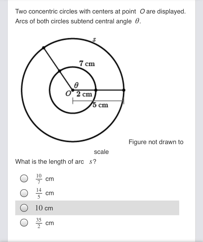 Two concentric circles with centers at point O are displayed.
Arcs of both circles subtend central angle 0.
7 cm
O2 cm
5 cm
Figure not drawn to
scale
What is the length of arc s ?
cm
14
cm
5
10 cm
35
cm
