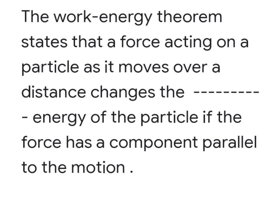 The work-energy theorem
states that a force acting on a
particle as it moves over a
distance changes the
- energy of the particle if the
force has a component parallel
to the motion.