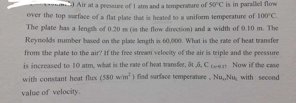 (v) Air at a pressure of 1 atm and a temperature of 50°C is in parallel flow
over the top surface of a flat plate that is heated to a uniform temperature of 100°C.
The plate has a length of 0.20 m (in the flow direction) and a width of 0.10 m. The
Reynolds number based on the plate length is 60,000. What is the rate of heat transfer
from the plate to the air? If the free stream velocity of the air is triple and the pressure
is increased to 10 atm, what is the rate of heat transfer, 8t ,8, C fx-0.17 Now if the case
with constant heat flux (580 w/m²) find surface temperature, Nu,,Nu, with second
value of velocity.