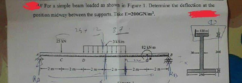 *// For a simple beam loaded as shown in Figure 1. Determine the deflection at the
position midway between the supports. Take E-200GN/m².
25 + 12
RA
25 kN
C
D
-2 m2 m2 m-
37
-3 kN/m
6
82 kN-m
UPS NEWS SOR
312
-2 m-42 m-)
D
Figuno 1
RB
30-
120-
250-
30
300
30