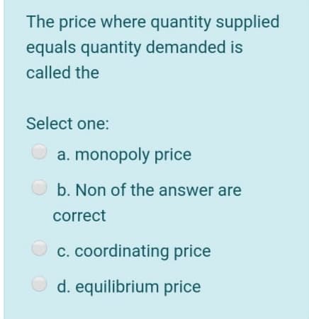The price where quantity supplied
equals quantity demanded is
called the
Select one:
a. monopoly price
O b. Non of the answer are
correct
c. coordinating price
d. equilibrium price
