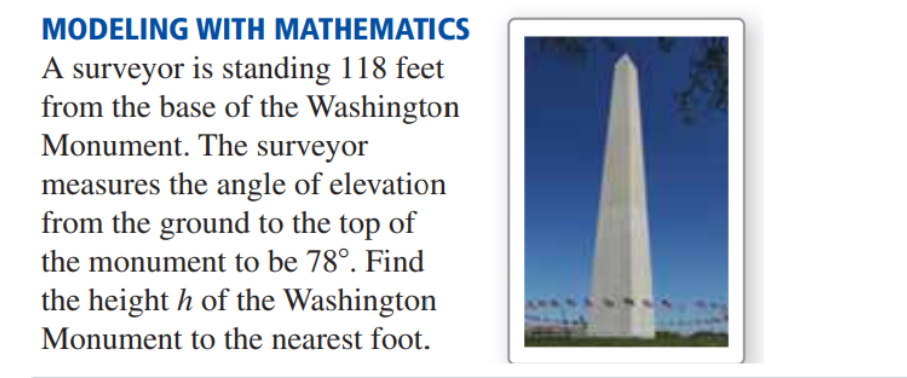 MODELING WITH MATHEMATICS
A surveyor is standing 118 feet
from the base of the Washington
Monument. The surveyor
measures the angle of elevation
from the ground to the top of
the monument to be 78°. Find
the height h of the Washington
Monument to the nearest foot.
