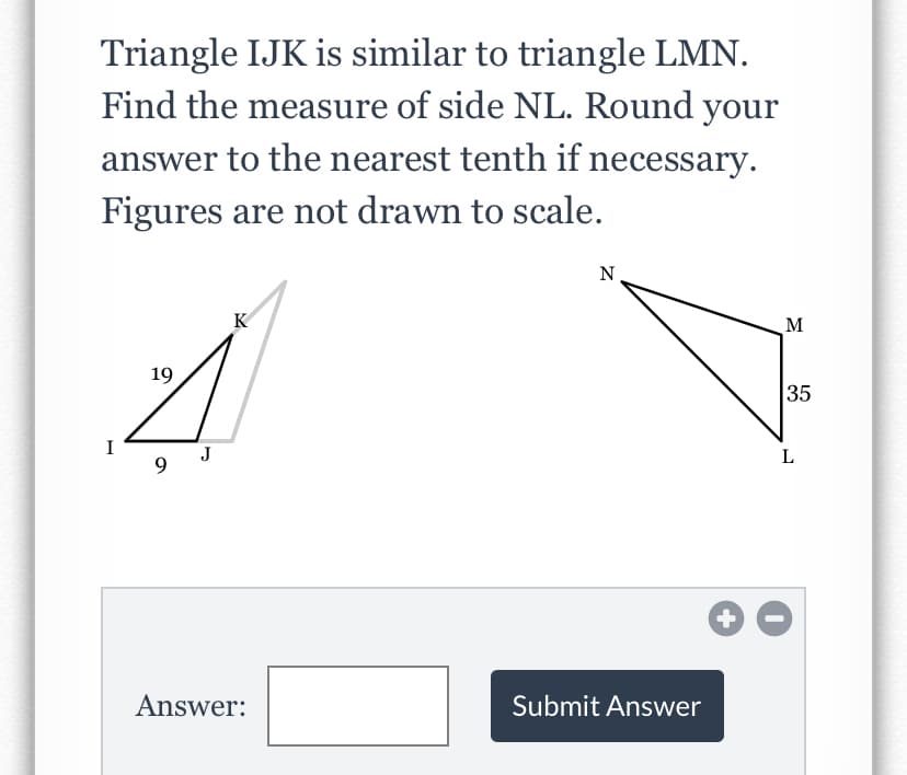 Triangle IJK is similar to triangle LMN.
Find the measure of side NL. Round your
answer to the nearest tenth if necessary.
Figures are not drawn to scale.
N.
M
19
35
J
9.
Answer:
Submit Answer

