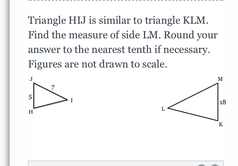 Triangle HIJ is similar to triangle KLM.
Find the measure of side LM. Round your
answer to the nearest tenth if necessary.
Figures are not drawn to scale.
J
7
18
L
H
K
