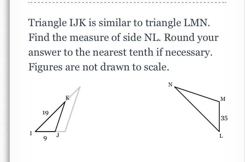 Triangle IJK is similar to triangle LMN.
Find the measure of side NL. Round your
answer to the nearest tenth if necessary.
Figures are not drawn to scale.
N
K
M
19
35
J
9.
L
