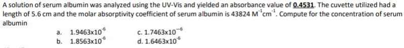 A solution of serum albumin was analyzed using the UV-Vis and yielded an absorbance value of 0.4531. The cuvette utilized had a
length of 5.6 cm and the molar absorptivity coefficient of serum albumin is 43824 M*cm*. Compute for the concentration of serum
albumin
a. 1.9463x10
b. 1.8563x10
c. 1.7463x10
d. 1.6463x10
