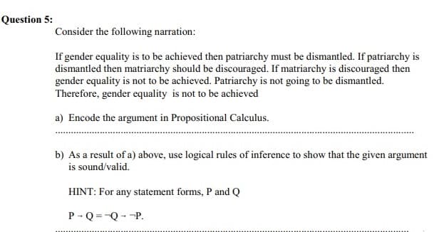 Question 5:
Consider the following narration:
If gender equality is to be achieved then patriarchy must be dismantled. If patriarchy is
dismantled then matriarchy should be discouraged. If matriarchy is discouraged then
gender equality is not to be achieved. Patriarchy is not going to be dismantled.
Therefore, gender equality is not to be achieved
a) Encode the argument in Propositional Calculus.
b) As a result of a) above, use logical rules of inference to show that the given argument
is sound/valid.
HINT: For any statement forms, P and Q
P - Q =-Q--P.
