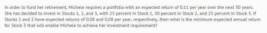 In order to fund her retirement, Michele requires a portfolio with an expected return of 0.11 per year over the next 30 years.
She has decided to invest in Stocks 1, 2, and 3, with 25 percent in Stock 1, 50 percent in Stock 2, and 25 percent in Stock 3. If
Stocks 1 and 2 have expected returns of 0.08 and 0.08 per year, respectively, then what is the minimum expected annual return
for Stock 3 that will enable Michele to achieve her investment requirement?
