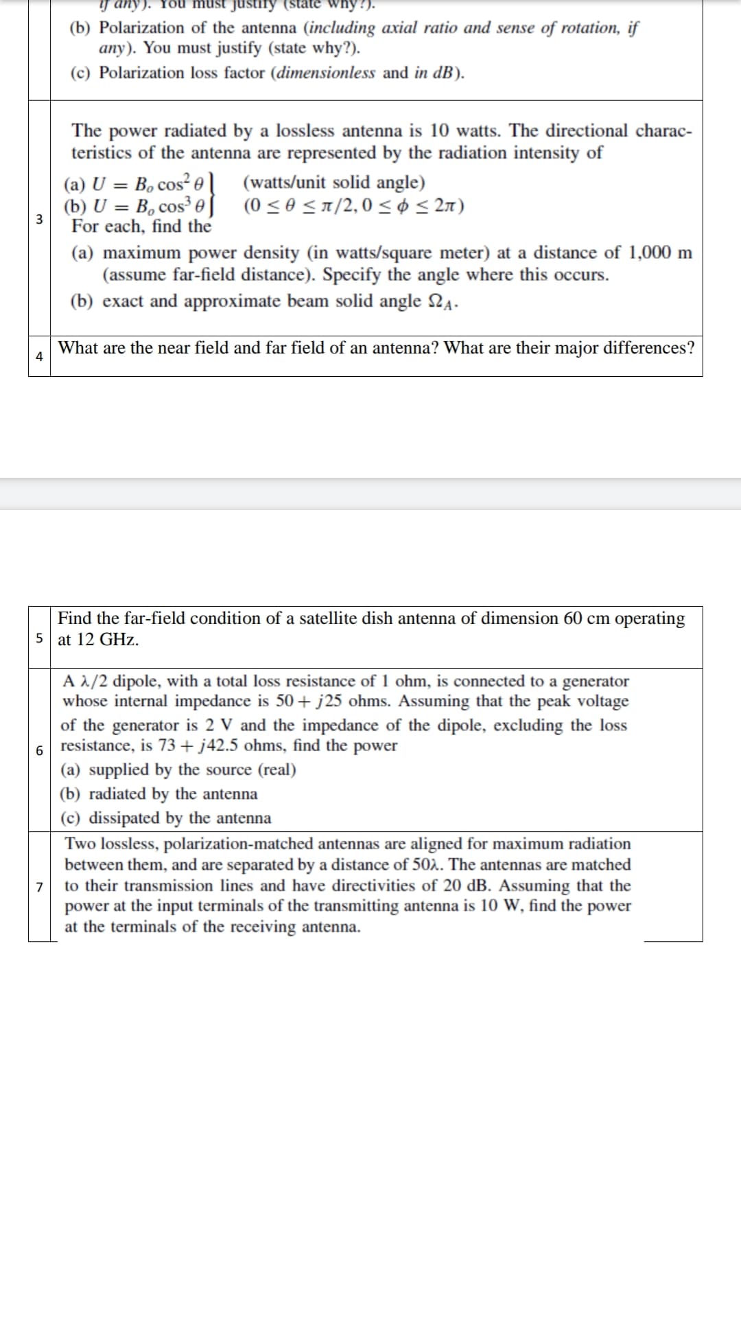 if any).
why?).
(b) Polarization of the antenna (including axial ratio and sense of rotation, if
any). You must justify (state why?).
(c) Polarization loss factor (dimensionless and in dB).
The power radiated by a lossless antenna is 10 watts. The directional charac-
teristics of the antenna are represented by the radiation intensity of
(a) U = B, cos² e
(watts/unit solid angle)
(b) U = B, cos³ 0)
(0 ≤0 ≤π/2,0 ≤ ≤ 2л)
For each, find the
(a) maximum power density (in watts/square meter) at a distance of 1,000 m
(assume far-field distance). Specify the angle where this occurs.
(b) exact and approximate beam solid angle №.
What are the near field and far field of an antenna? What are their major differences?
4
Find the far-field condition of a satellite dish antenna of dimension 60 cm operating
5 at 12 GHz.
A λ/2 dipole, with a total loss resistance of 1 ohm, is connected to a generator
whose internal impedance is 50+ j25 ohms. Assuming that the peak voltage
of the generator is 2 V and the impedance of the dipole, excluding the loss
6 resistance, is 73 + j42.5 ohms, find the power
(a) supplied by the source (real)
(b) radiated by the antenna
(c) dissipated by the antenna
7
Two lossless, polarization-matched antennas are aligned for maximum radiation
between them, and are separated by a distance of 502. The antennas are matched
to their transmission lines and have directivities of 20 dB. Assuming that the
power at the input terminals of the transmitting antenna is 10 W, find the power
at the terminals of the receiving antenna.
3