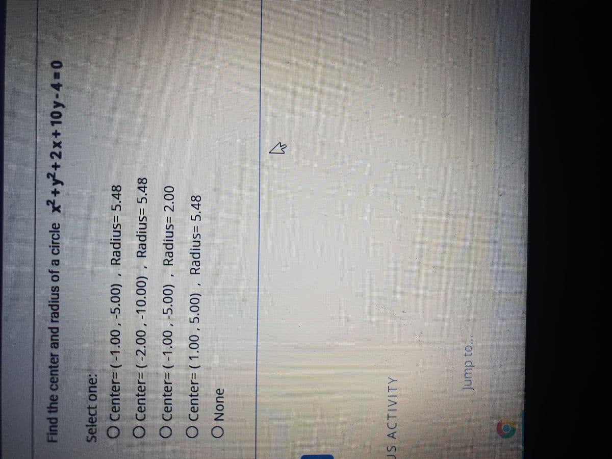 Find the center and radius of a circle x+y²+2x+10y-4-0
Select one:
O Center- (-1.00, -5.00)
, Radius= 5.48
O Center- (-2.00, -10.00)
, Radius= 5.48
O Center= (-1.00, -5.00) , Radius= 2.00
O Center= ( 1.00 , 5.00) , Radius= 5.48
None
US ACTIVITY
Jump to...
