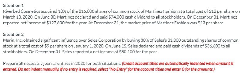 Situation 1
Riverbed Cosmetics acquired 10% of the 215,000 shares of common stock of Martinez Fashion at a total cost of $12 per share on
March 18, 2020. On June 30, Martinez declared and paid $74,000 cash dividend to all stockholders. On December 31, Martinez
reported net income of $127,600 for the year. At December 31, the market price of Martinez Fashion was $13 per share.
Situation 2
Marin, Inc. obtained significant influence over Seles Corporation by buying 30% of Seles's 31,300 outstanding shares of common
stock at a total cost of $9 per share on January 1, 2020. On June 15, Seles declared and paid cash dividends of $36,600 to all
stockholders. On December 31, Seles reported a net income of $80,100 for the year.
Prepare all necessary journal entries in 2020 for both situations. (Credit account titles are automatically indented when amount is
entered. Do not indent manually. If no entry is required, select "No Entry" for the account titles and enter O for the amounts.)
