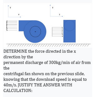 DETERMINE the force directed in the x
direction by the
permanent discharge of 300kg/min of air from
the
centrifugal fan shown on the previous slide,
knowing that the download speed is equal to
40m/s. JUSTIFY THE ANSWER WITH
CALCULATION:

