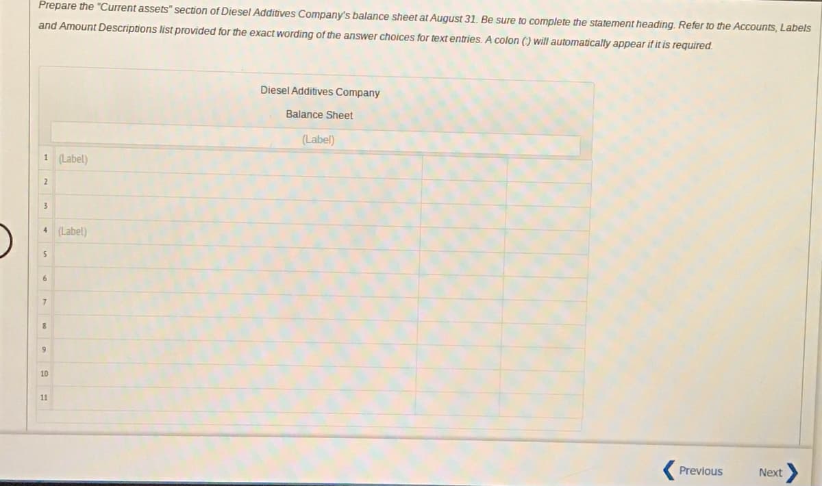 Prepare the "Current assets" section of Diesel Additives Company's balance sheet at August 31. Be sure to complete the statement heading. Refer to the Accounts, Labels
and Amount Descriptions list provided for the exact wording of the answer choices for text entries. A colon () will automatically appear if it is required.
Diesel Additives Company
Balance Sheet
(Label)
1 (Label)
2
3.
4 (Label)
5
9
10
11
Previous
Next>
