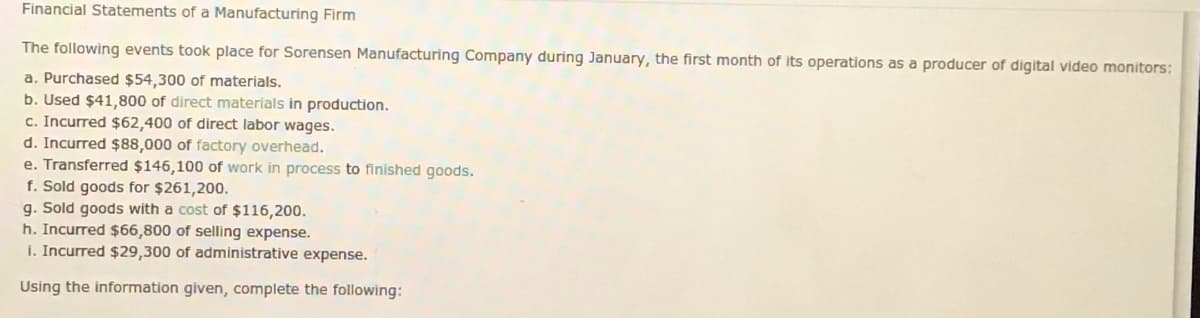 Financial Statements of a Manufacturing Firm
The following events took place for Sorensen Manufacturing Company during January, the first month of its operations as a producer of digital video monitors:
a. Purchased $54,300 of materials.
b. Used $41,800 of direct materials in production.
c. Incurred $62,400 of direct labor wages.
d. Incurred $88,000 of factory overhead.
e. Transferred $146,100 of work in process to finished goods.
f. Sold goods for $261,200.
g. Sold goods with a cost of $116,200.
h. Incurred $66,800 of selling expense.
i. Incurred $29,300 of administrative expense.
Using the information given, complete the following:
