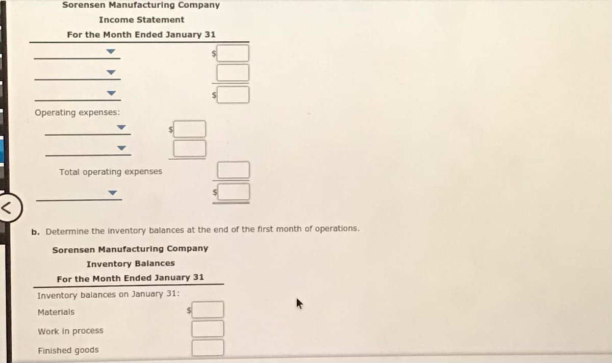 Sorensen Manufacturing Company
Income Statement
For the Month Ended January 31
Operating expenses:
Total operating expenses
b. Determine the inventory balances at the end of the first month of operations.
Sorensen Manufacturing Company
Inventory Balances
For the Month Ended January 31
Inventory balances on January 31:
Materials
Work in process
Finished goods
