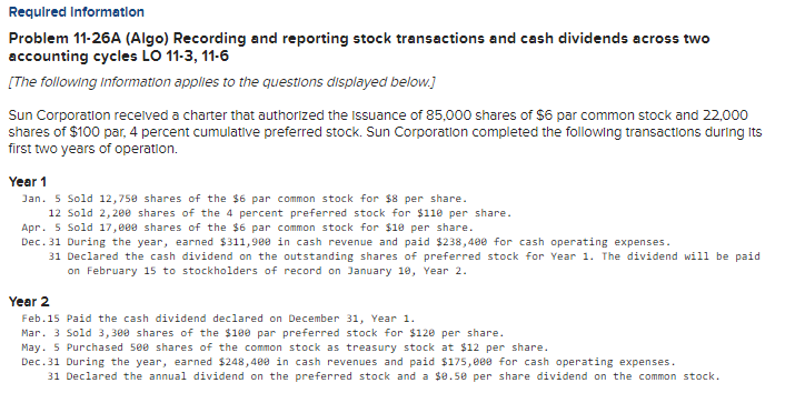 Requlred Informatlon
Problem 11-26A (Algo) Recording and reporting stock transactions and cash dividends across two
accounting cycles LO 11-3, 11-6
[The following Information applies to the questions displayed below.]
Sun Corporation recelved a charter that authorized the Issuance of 85,000 shares of S6 par common stock and 22,000
shares of $100 par, 4 percent cumulative preferred stock. Sun Corporation completed the following transactions during Its
first two years of operation.
Year 1
Jan. 5 Sold 12,750 shares of the $6 par common stock for $8 per share.
12 Sold 2,20e shares of the 4 percent preferred stock for $110 per share.
Apr. 5 Sold 17,000 shares of the $6 par common stock for $18 per share.
Dec. 31 During the year, earned $311,980 in cash revenue and paid $238,400 for cash operating expenses.
31 Declared the cash dividend on the outstanding shares of preferred stock for Year 1. The dividend will be paid
on February 15 to stockholders of record on January 10, Year 2.
Year 2
Feb.15 Paid the cash dividend declared on December 31, Year 1.
Mar. 3 Sold 3,300 shares of the $10e par preferred stock for $120 per share.
May. 5 Purchased 500 shares of the common stock as treasury stock at $12 per share.
Dec.31 During the year, earned $248,480 in cash revenues and paid $175,000 for cash operating expenses.
31 Declared the annual dividend on the preferred stock and a $0.50 per share dividend on the common stock.
