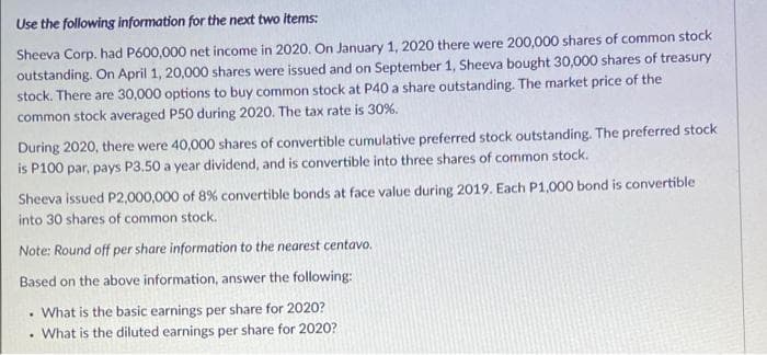 Use the following information for the next two items:
Sheeva Corp. had P600,000 net income in 2020. On January 1, 2020 there were 200,000 shares of common stock
outstanding. On April 1, 20,000 shares were issued and on September 1, Sheeva bought 30,000 shares of treasury
stock. There are 30,000 options to buy common stock at P40 a share outstanding. The market price of the
common stock averaged P50 during 2020. The tax rate is 30%.
During 2020, there were 40,000 shares of convertible cumulative preferred stock outstanding. The preferred stock
is P100 par, pays P3.50 a year dividend, and is convertible into three shares of common stock.
Sheeva issued P2,000,000 of 8% convertible bonds at face value during 2019. Each P1,000 bond is convertible
into 30 shares of common stock.
Note: Round off per share information to the nearest centavo.
Based on the above information, answer the following:
• What is the basic earnings per share for 2020?
What is the diluted earnings per share for 2020?
