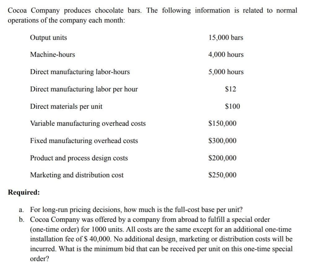 Cocoa Company produces chocolate bars. The following information is related to normal
operations of the company each month:
Output units
15,000 bars
Machine-hours
4,000 hours
Direct manufacturing labor-hours
5,000 hours
Direct manufacturing labor per hour
$12
Direct materials per unit
$100
Variable manufacturing overhead costs
$150,000
Fixed manufacturing overhead costs
$300,000
Product and process design costs
$200,000
Marketing and distribution cost
$250,000
Required:
a. For long-run pricing decisions, how much is the full-cost base per unit?
b. Cocoa Company was offered by a company from abroad to fulfill a special order
(one-time order) for 1000 units. All costs are the same except for an additional one-time
installation fee of $ 40,000. No additional design, marketing or distribution costs will be
incurred. What is the minimum bid that can be received per unit on this one-time special
order?
