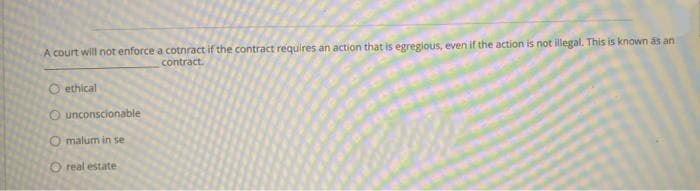 A court will not enforce a cotnract if the contract requires an action that is egregious, even if the action is not illegal. This is known as an
contract.
O ethical
O unconscionable
O malum in se
O real estate
