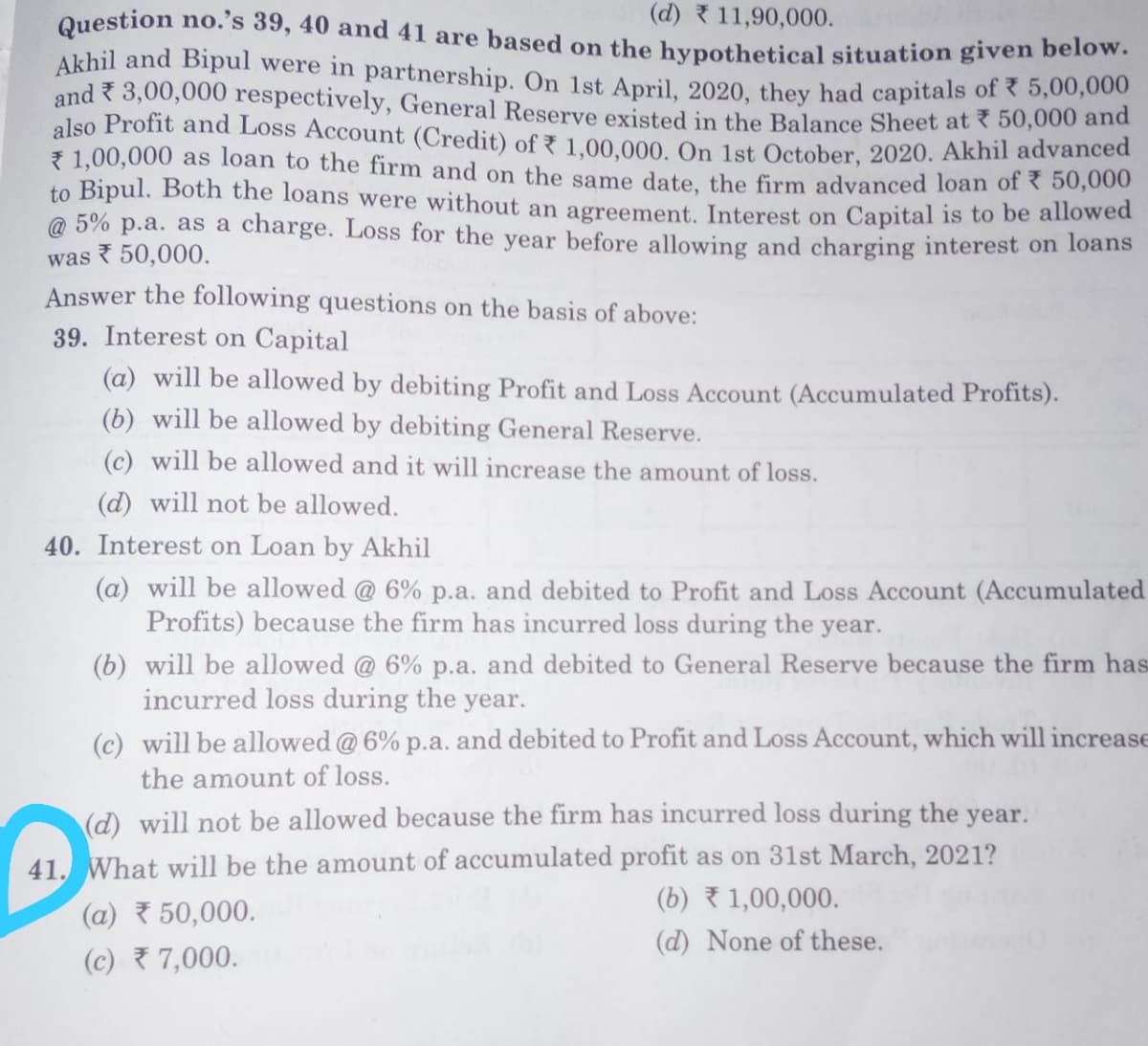(d) 11,90,000.
Question no. s 39, 40 and 41 are based on the hypothetical situation given belovw.
Akhil and Bipul were in partnership. On 1st April, 2020, they had capitals of 5,00,0
and 3,00,000 respectively, General Reserve existed in the Balance Sheet at ? 50,0000 and
also Profit and Loss Account (Credit) of7 1.00.000, On 1st October, 2020. Akhil advanced
7 1,00,000 as loàn to the firm and on the same date, the firm advanced loan of < 50,000
to Bipul. Both the loans were without an agreement, Interest on Capital is to be allowed
@ 5% p.a. as a charge. Loss for the year before allowing and charging interest on loans
was 50,000.
Answer the following questions on the basis of above:
39. Interest on Capital
(a) will be allowed by debiting Profit and Loss Account (Accumulated Profits).
(b) will be allowed by debiting General Reserve.
(c) will be allowed and it will increase the amount of loss.
(d) will not be allowed.
40. Interest on Loan by Akhil
(a) will be allowed @ 6% p.a. and debited to Profit and Loss Account (Accumulated
Profits) because the firm has incurred loss during the year.
(b) will be allowed @ 6% p.a. and debited to General Reserve because the firm has
incurred loss during the year.
(c) will be allowed @ 6% p.a. and debited to Profit and Loss Account, which will increase
the amount of loss.
(d) will not be allowed because the firm has incurred loss during the year.
41. What will be the amount of accumulated profit as on 31st March, 2021?
(b) 1,00,000.
(a) 50,000.
(d) None of these.
(c) 7,000.
