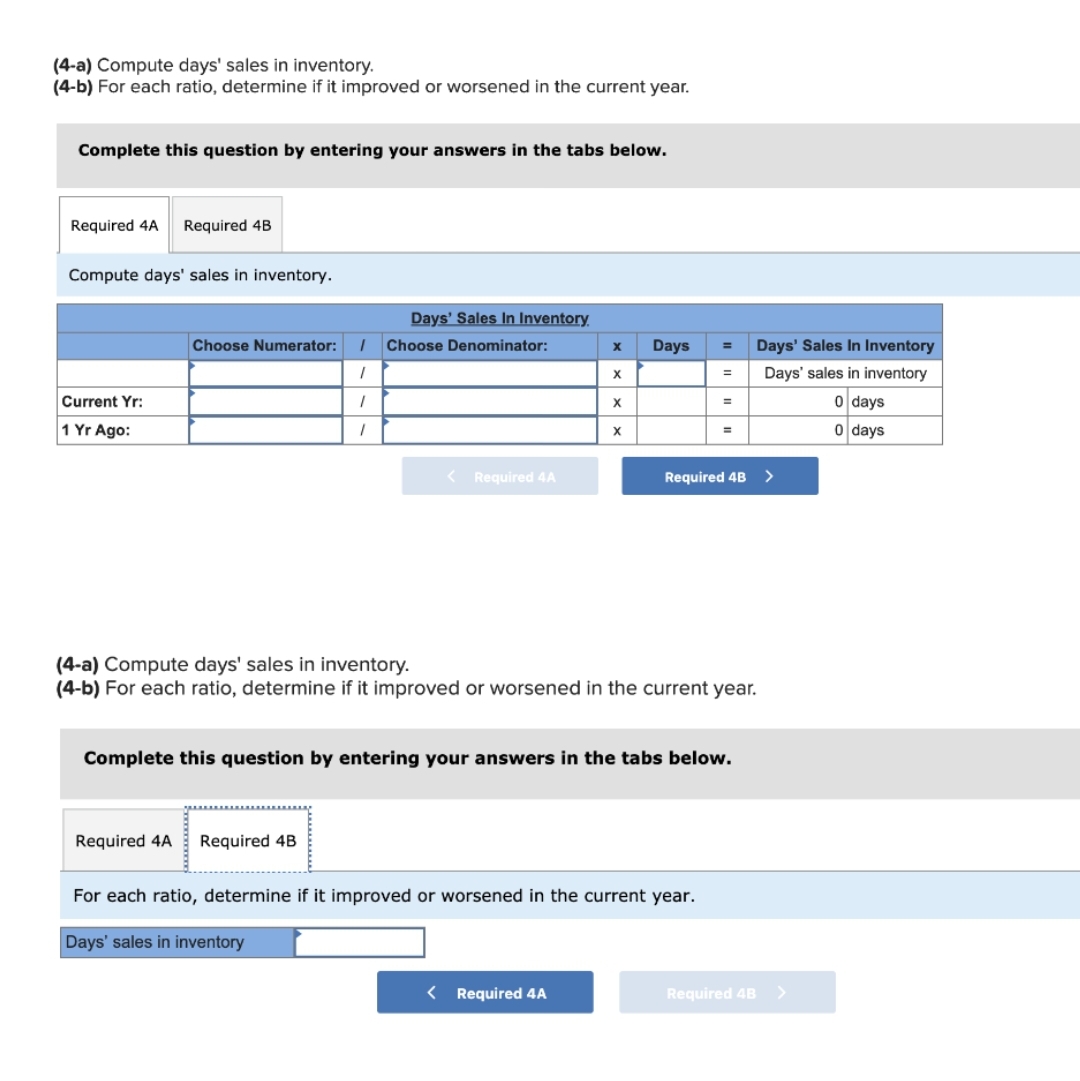 (4-a) Compute days' sales in inventory.
(4-b) For each ratio, determine if it improved or worsened in the current year.
Complete this question by entering your answers in the tabs below.
Required 4A
Required 4B
Compute days' sales in inventory.
Days' Sales In Inventory.
Choose Numerator:
Choose Denominator:
Days
Days' Sales In Inventory
%3D
X.
Days' sales in inventory
%3D
Current Yr:
0 days
1 Yr Ago:
0 days
< Required 4A
Required 4B
>
(4-a) Compute days' sales in inventory.
(4-b) For each ratio, determine if it improved or worsened in the current year.
Complete this question by entering your answers in the tabs below.
Required 4A
Required 4B
For each ratio, determine if it improved or worsened in the current year.
Days' sales in inventory
< Required 4A
Required 4B >
