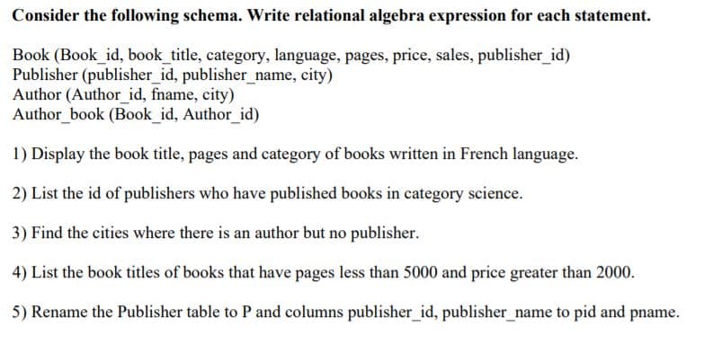 Consider the following schema. Write relational algebra expression for each statement.
Book (Book_id, book_title, category, language, pages, price, sales, publisher_id)
Publisher (publisher_id, publisher_name, city)
Author (Author_id, fname, city)
Author book (Book id, Author_id)
1) Display the book title, pages and category of books written in French language.
2) List the id of publishers who have published books in category science.
3) Find the cities where there is an author but no publisher.
4) List the book titles of books that have pages less than 5000 and price greater than 2000.
5) Rename the Publisher table to P and columns publisher_id, publisher_name to pid and pname.
