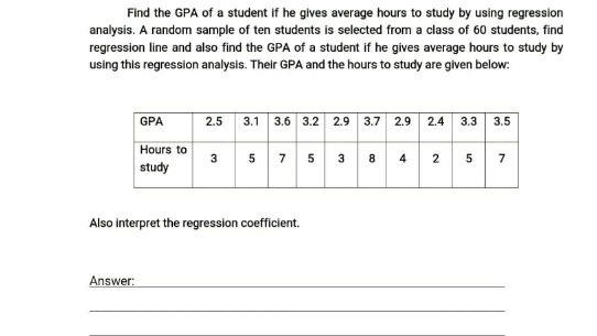 Find the GPA of a student if he gives average hours to study by using regression
analysis. A random sample of ten students is selected from a class of 60 students, find
regression line and also find the GPA of a student if he gives average hours to study by
using this regression analysis. Their GPA and the hours to study are given below:
GPA
3.1 3.6 3.2 2.9 3.7 2.9 2.4 3.3 3.5
2.5
Hours to
3 5
5
7
7
3
8
4
2
study
Also interpret the regression coefficient.
Answer:
