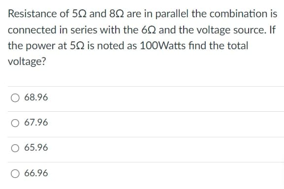 Resistance of 50 and 80 are in parallel the combination is
connected in series with the 60 and the voltage source. If
the power at 50 is noted as 100Watts find the total
voltage?
O 68.96
O 67.96
O 65.96
O 66.96