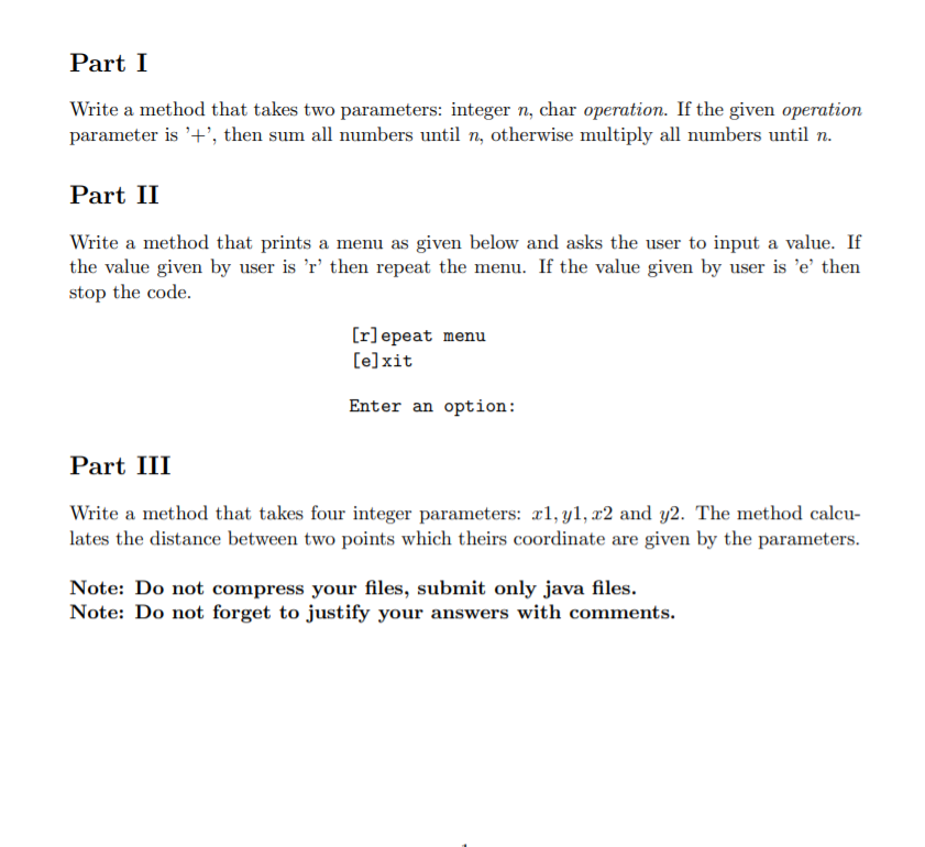 Part I
Write a method that takes two parameters: integer n, char operation. If the given operation
parameter is '+', then sum all numbers until n, otherwise multiply all numbers until n.
Part II
Write a method that prints a menu as given below and asks the user to input a value. If
the value given by user is 'r' then repeat the menu. If the value given by user is 'e' then
stop the code.
[r]epeat menu
[e]xit
Enter an option:
Part III
Write a method that takes four integer parameters: æl, y1, x2 and y2. The method calcu-
lates the distance between two points which theirs coordinate are given by the parameters.
Note: Do not compress your files, submit only java files.
Note: Do not forget to justify your answers with comments.
