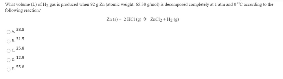 What volume (L) of H2 gas is produced when 92 g Zn (atomic weight: 65.38 g/mol) is decomposed completely at 1 atm and 0 °C according to the
following reaction?
OA. 38.8
Zn (s) + 2 HC1 (g) → ZnCl2 + H2 (g)
O B. 31.5
Oc 25.8
OD. 12.9
OE 55.8
