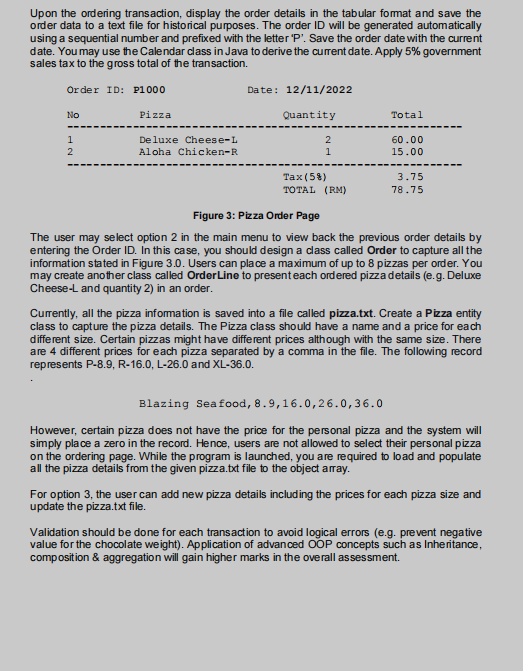 Upon the ordering transaction, display the order details in the tabular format and save the
order data to a text file for historical purposes. The order ID will be generated automatically
using a sequential number and prefixed with the letter 'P'. Save the order date with the current
date. You may use the Calendar class in Java to derive the current date. Apply 5% government
sales tax to the gross total of the transaction.
Order ID: P1000
No
1
2
Pizza
Deluxe Cheese-L
Aloha Chicken-R
Date: 12/11/2022
Quantity
2
1
Tax (58)
TOTAL (RM)
Total
60.00
15.00
3.75
78.75
Figure 3: Pizza Order Page
The user may select option 2 in the main menu to view back the previous order details by
entering the Order ID. In this case, you should design a class called Order to capture all the
information stated in Figure 3.0. Users can place a maximum of up to 8 pizzas per order. You
may create another class called OrderLine to present each ordered pizza details (e.g. Deluxe
Cheese-L and quantity 2) in an order.
Currently, all the pizza information is saved into a file called pizza.txt. Create a Pizza entity
class to capture the pizza details. The Pizza class should have a name and a price for each
different size. Certain pizzas might have different prices although with the same size. There
are 4 different prices for each pizza separated by a comma in the file. The following record
represents P-8.9, R-16.0, L-26.0 and XL-36.0.
Blazing Seafood, 8.9,16.0,26.0,36.0
However, certain pizza does not have the price for the personal pizza and the system will
simply place a zero in the record. Hence, users are not allowed to select their personal pizza
on the ordering page. While the program is launched, you are required to load and populate
all the pizza details from the given pizza.txt file to the object array.
For option 3, the user can add new pizza details including the prices for each pizza size and
update the pizza.txt file.
Validation should be done for each transaction to avoid logical errors (e.g. prevent negative
value for the chocolate weight). Application of advanced OOP concepts such as Inheritance,
composition & aggregation will gain higher marks in the overall assessment.