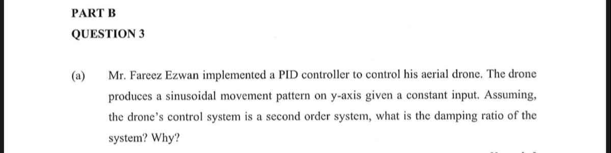 PART B
QUESTION 3
(a)
Mr. Fareez Ezwan implemented a PID controller to control his aerial drone. The drone
produces a sinusoidal movement pattern on y-axis given a constant input. Assuming,
the drone's control system is a second order system, what is the damping ratio of the
system? Why?