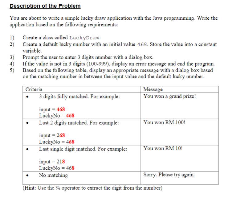 Description of the Problem
You are about to write a simple lucky draw application with the Java programming. Write the
application based on the following requirements:
1)
2)
3)
4)
5)
Create a class called LuckyDraw.
Create a default lucky number with an initial value 468. Store the value into a constant
variable.
Prompt the user to enter 3 digits number with a dialog box.
If the value is not in 3 digits (100-999), display an error message and end the program.
Based on the following table, display an appropriate message with a dialog box based
on the matching number in between the input value and the default lucky number.
Criteria
3 digits fully matched. For example:
input = 468
LuckyNo=468
Last 2 digits matched. For example:
input = 268
LuckyNo=468
Last single digit matched. For example:
Message
You won a grand prize!
You won RM 100!
You won RM 10!
input = 218
LuckyNo=468
No matching
(Hint: Use the % operator to extract the digit from the number)
Sorry. Please try again.