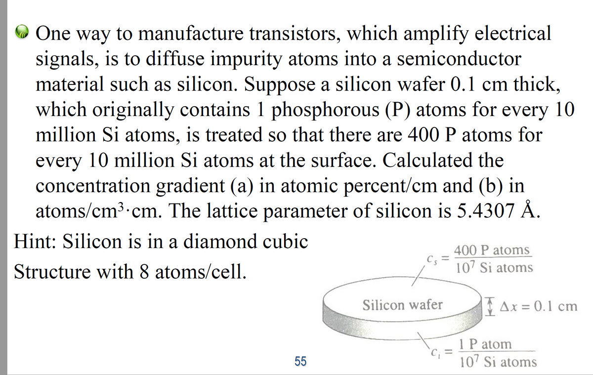 O One way to manufacture transistors, which amplify electrical
signals, is to diffuse impurity atoms into a semiconductor
material such as silicon. Suppose a silicon wafer 0.1 cm thick,
which originally contains 1 phosphorous (P) atoms for every 10
million Si atoms, is treated so that there are 400 P atoms for
every 10 million Si atoms at the surface. Calculated the
concentration gradient (a) in atomic percent/cm and (b) in
atoms/cm3.cm. The lattice parameter of silicon is 5.4307 Å.
Hint: Silicon is in a diamond cubic
400 P atoms
Cs =
107 Si atoms
Structure with 8 atoms/cell.
Silicon wafer
Δx -0.I cm
1 P atom
10 Si atoms
%3D
55
