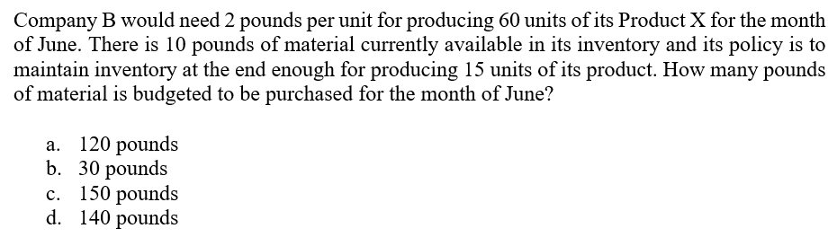 Company B would need 2 pounds per unit for producing 60 units of its Product X for the month
of June. There is 10 pounds of material currently available in its inventory and its policy is to
maintain inventory at the end enough for producing 15 units of its product. How many pounds
of material is budgeted to be purchased for the month of June?
120 pounds
b. 30 рounds
150 pounds
d. 140 pounds
а.
с.

