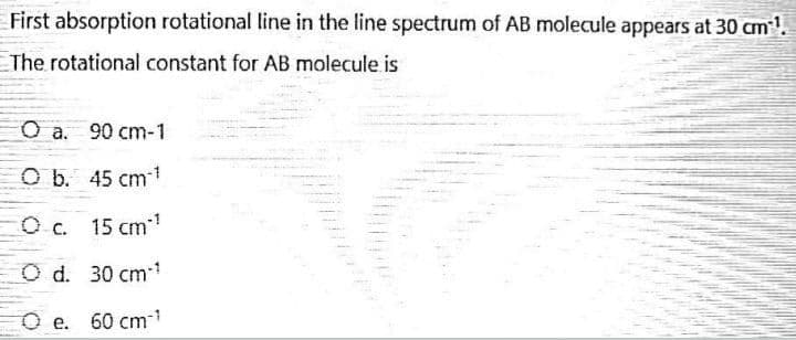 First absorption rotational line in the line spectrum of AB molecule appears at 30 cm¹¹.
The rotational constant for AB molecule is
O a. 90 cm-1
O b. 45 cm ¹
O c.
15 cm*¹
O d.
30 cm ¹
Oe. 60 cm ¹
